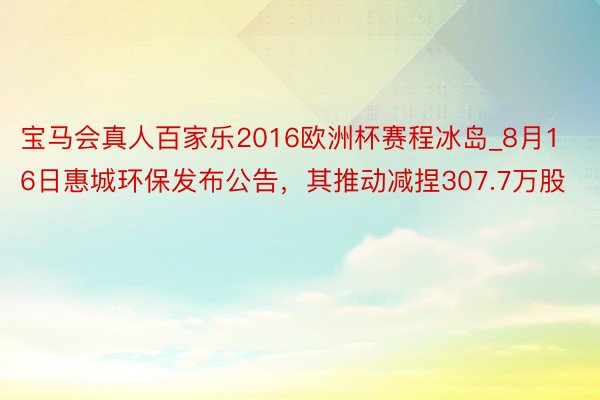 宝马会真人百家乐2016欧洲杯赛程冰岛_8月16日惠城环保发布公告，其推动减捏307.7万股