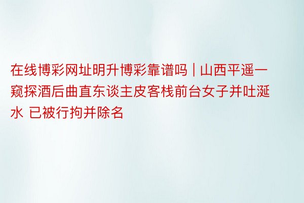 在线博彩网址明升博彩靠谱吗 | 山西平遥一窥探酒后曲直东谈主皮客栈前台女子并吐涎水 已被行拘并除名