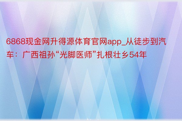 6868现金网升得源体育官网app_从徒步到汽车：广西祖孙“光脚医师”扎根壮乡54年