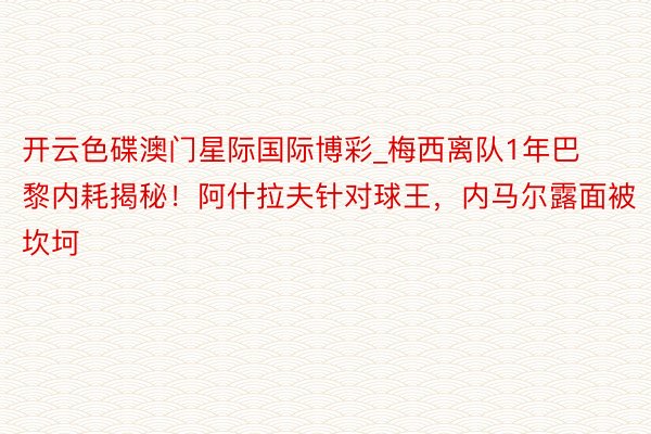 开云色碟澳门星际国际博彩_梅西离队1年巴黎内耗揭秘！阿什拉夫针对球王，内马尔露面被坎坷