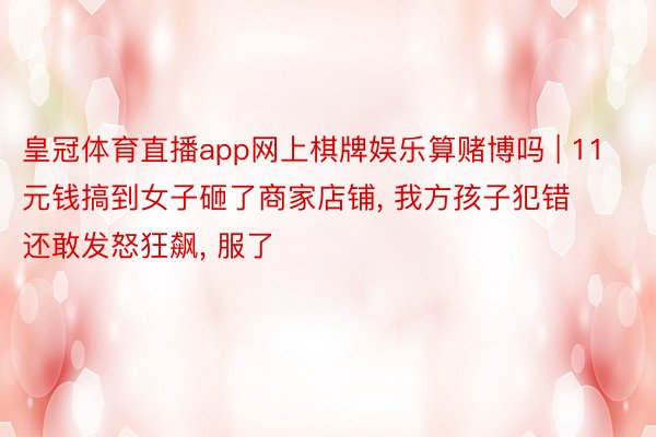 皇冠体育直播app网上棋牌娱乐算赌博吗 | 11元钱搞到女子砸了商家店铺, 我方孩子犯错还敢发怒狂飙, 服了