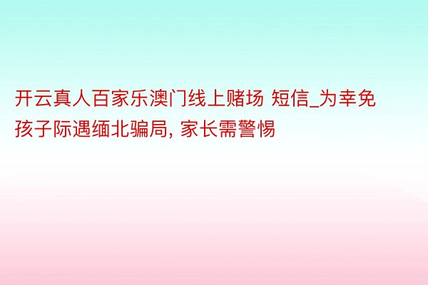 开云真人百家乐澳门线上赌场 短信_为幸免孩子际遇缅北骗局, 家长需警惕