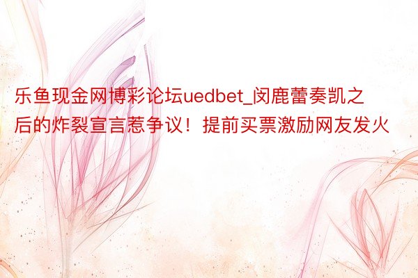 乐鱼现金网博彩论坛uedbet_闵鹿蕾奏凯之后的炸裂宣言惹争议！提前买票激励网友发火