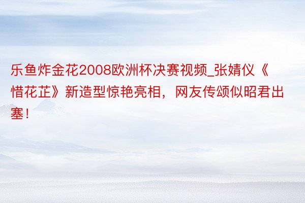 乐鱼炸金花2008欧洲杯决赛视频_张婧仪《惜花芷》新造型惊艳亮相，网友传颂似昭君出塞！