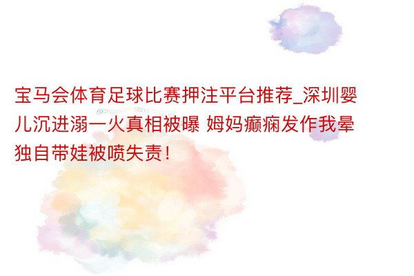 宝马会体育足球比赛押注平台推荐_深圳婴儿沉进溺一火真相被曝 姆妈癫痫发作我晕 独自带娃被喷失责！