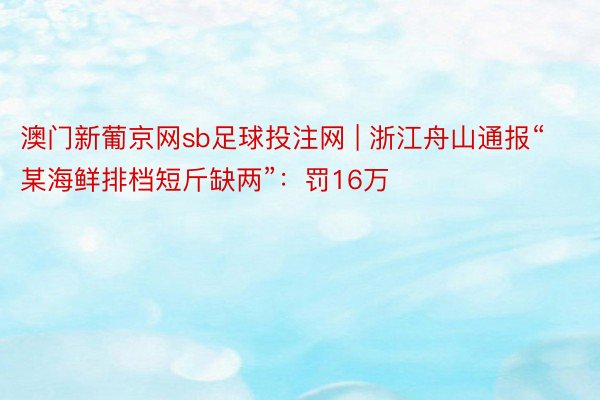 澳门新葡京网sb足球投注网 | 浙江舟山通报“某海鲜排档短斤缺两”：罚16万