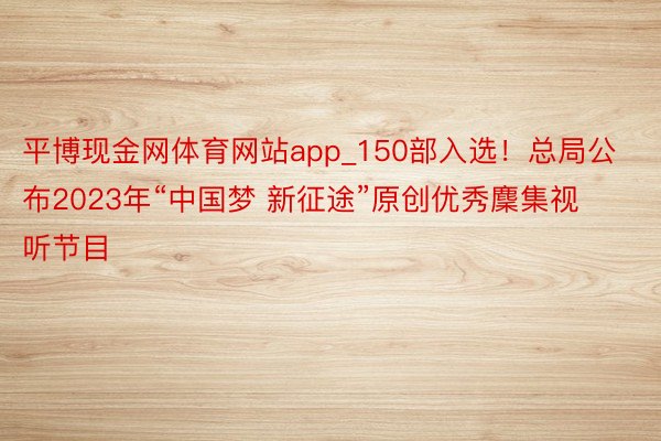 平博现金网体育网站app_150部入选！总局公布2023年“中国梦 新征途”原创优秀麇集视听节目