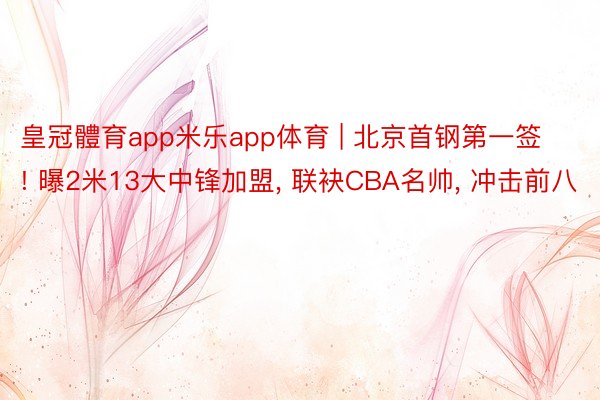 皇冠體育app米乐app体育 | 北京首钢第一签! 曝2米13大中锋加盟， 联袂CBA名帅， 冲击前八