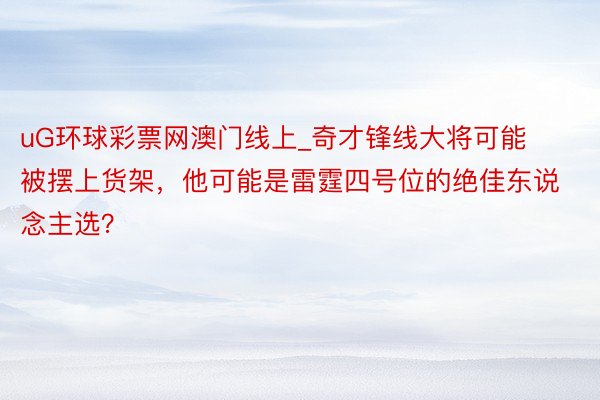 uG环球彩票网澳门线上_奇才锋线大将可能被摆上货架，他可能是雷霆四号位的绝佳东说念主选？