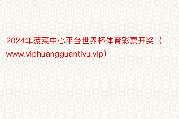 2024年菠菜中心平台世界杯体育彩票开奖（www.viphuangguantiyu.vip）