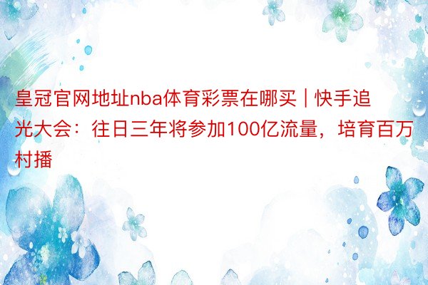 皇冠官网地址nba体育彩票在哪买 | 快手追光大会：往日三年将参加100亿流量，培育百万村播