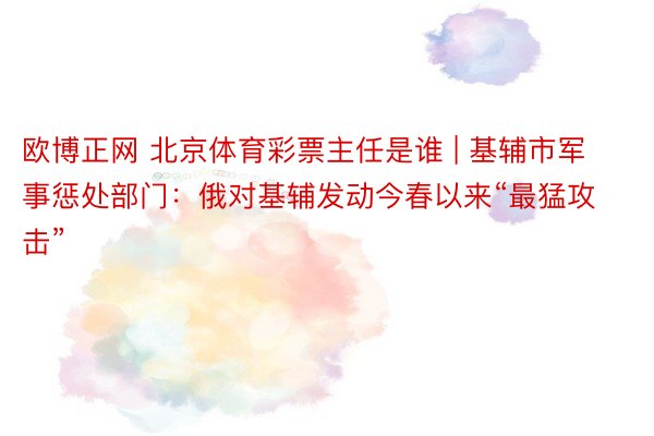 欧博正网 北京体育彩票主任是谁 | 基辅市军事惩处部门：俄对基辅发动今春以来“最猛攻击”