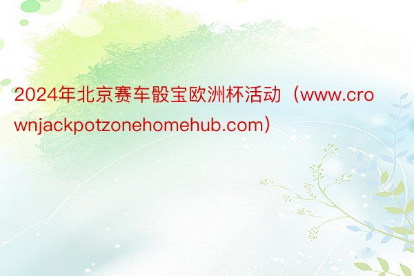 2024年北京赛车骰宝欧洲杯活动（www.crownjackpotzonehomehub.com）