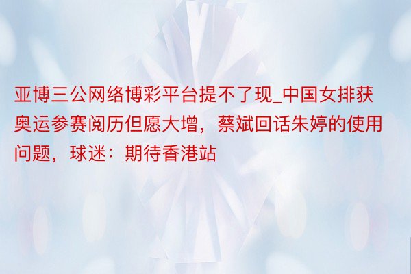 亚博三公网络博彩平台提不了现_中国女排获奥运参赛阅历但愿大增，蔡斌回话朱婷的使用问题，球迷：期待香港站