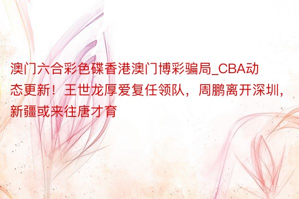 澳门六合彩色碟香港澳门博彩骗局_CBA动态更新！王世龙厚爱复任领队，周鹏离开深圳，新疆或来往唐才育