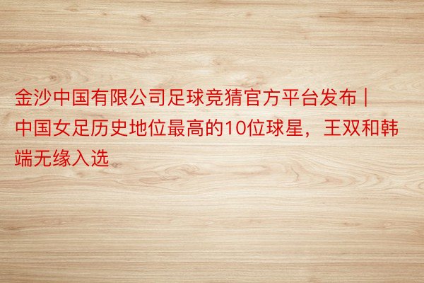 金沙中国有限公司足球竞猜官方平台发布 | 中国女足历史地位最高的10位球星，王双和韩端无缘入选