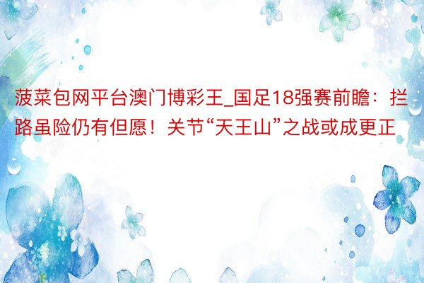 菠菜包网平台澳门博彩王_国足18强赛前瞻：拦路虽险仍有但愿！关节“天王山”之战或成更正