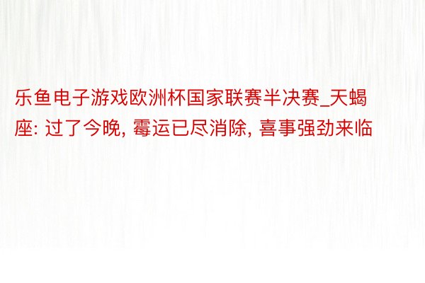 乐鱼电子游戏欧洲杯国家联赛半决赛_天蝎座: 过了今晚， 霉运已尽消除， 喜事强劲来临