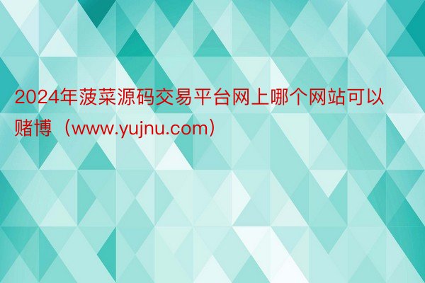 2024年菠菜源码交易平台网上哪个网站可以赌博（www.yujnu.com）