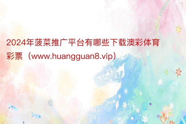 2024年菠菜推广平台有哪些下载澳彩体育彩票（www.huangguan8.vip）