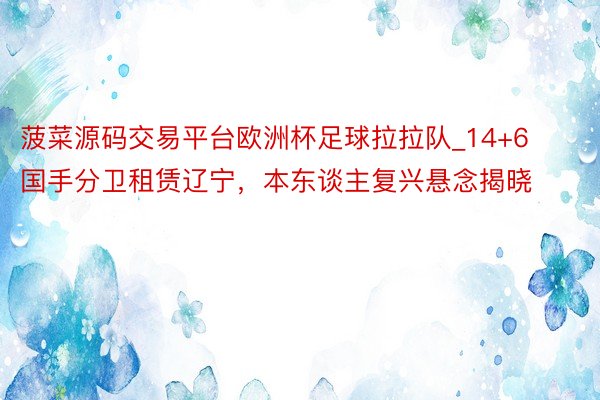 菠菜源码交易平台欧洲杯足球拉拉队_14+6国手分卫租赁辽宁，本东谈主复兴悬念揭晓