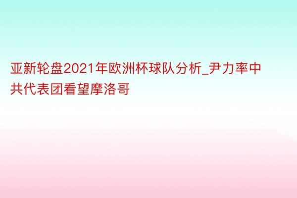 亚新轮盘2021年欧洲杯球队分析_尹力率中共代表团看望摩洛哥