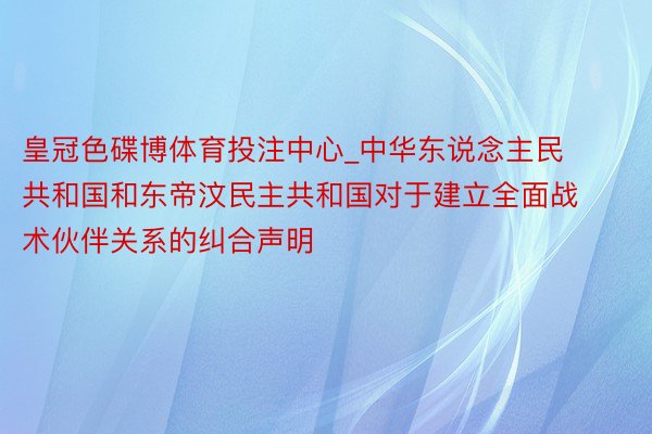 皇冠色碟博体育投注中心_中华东说念主民共和国和东帝汶民主共和国对于建立全面战术伙伴关系的纠合声明