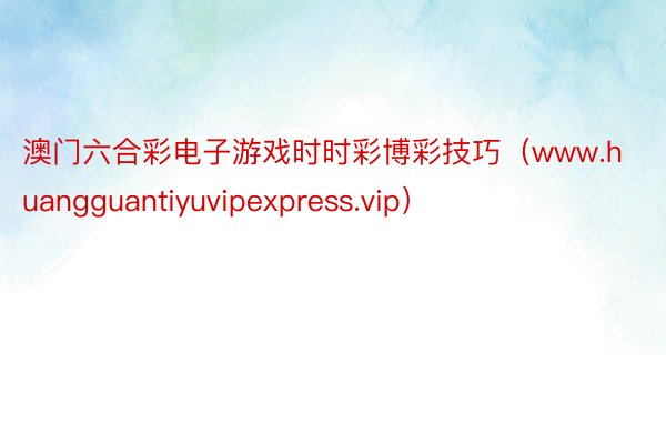 澳门六合彩电子游戏时时彩博彩技巧（www.huangguantiyuvipexpress.vip）