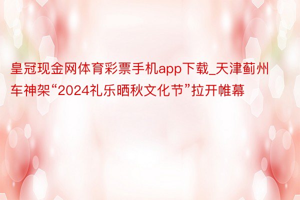 皇冠现金网体育彩票手机app下载_天津蓟州车神架“2024礼乐晒秋文化节”拉开帷幕