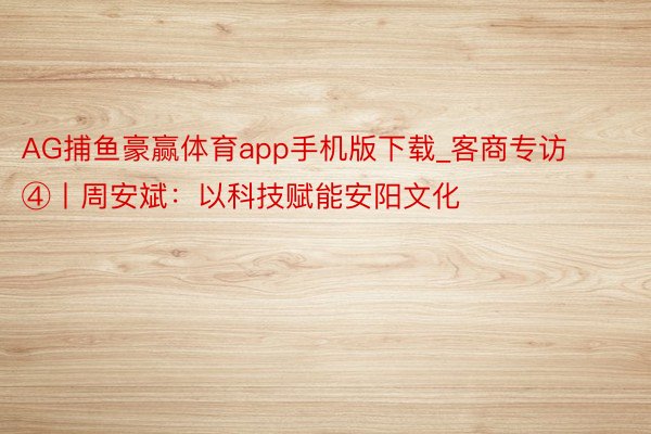 AG捕鱼豪赢体育app手机版下载_客商专访④丨周安斌：以科技赋能安阳文化