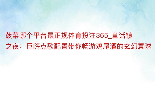 菠菜哪个平台最正规体育投注365_童话镇之夜：巨嗨点歌配置带你畅游鸡尾酒的玄幻寰球