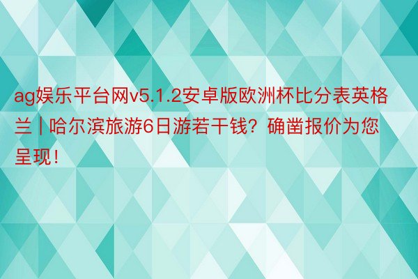 ag娱乐平台网v5.1.2安卓版欧洲杯比分表英格兰 | 哈尔滨旅游6日游若干钱？确凿报价为您呈现！