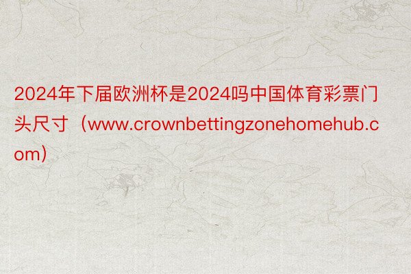 2024年下届欧洲杯是2024吗中国体育彩票门头尺寸（www.crownbettingzonehomehub.com）