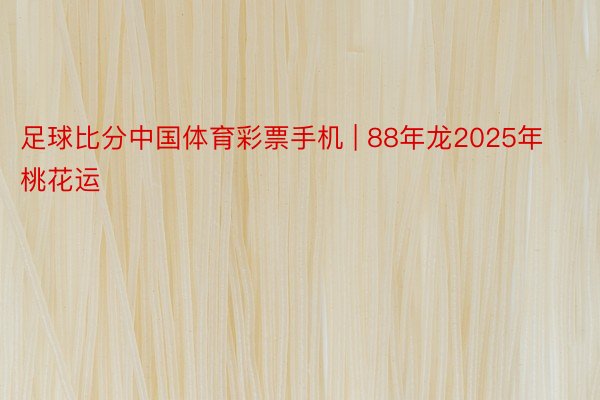 足球比分中国体育彩票手机 | 88年龙2025年桃花运