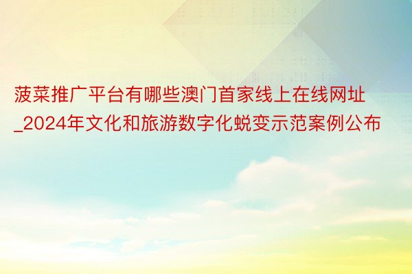 菠菜推广平台有哪些澳门首家线上在线网址_2024年文化和旅游数字化蜕变示范案例公布