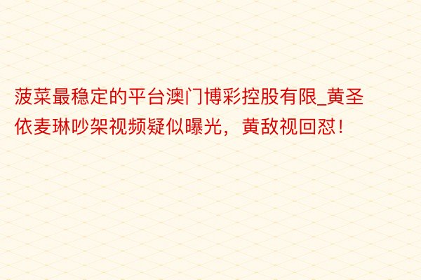 菠菜最稳定的平台澳门博彩控股有限_黄圣依麦琳吵架视频疑似曝光，黄敌视回怼！