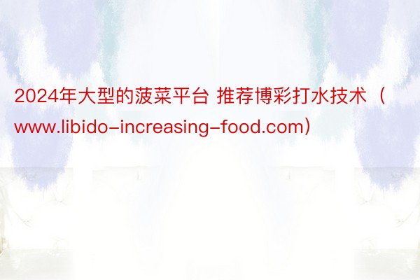 2024年大型的菠菜平台 推荐博彩打水技术（www.libido-increasing-food.com）