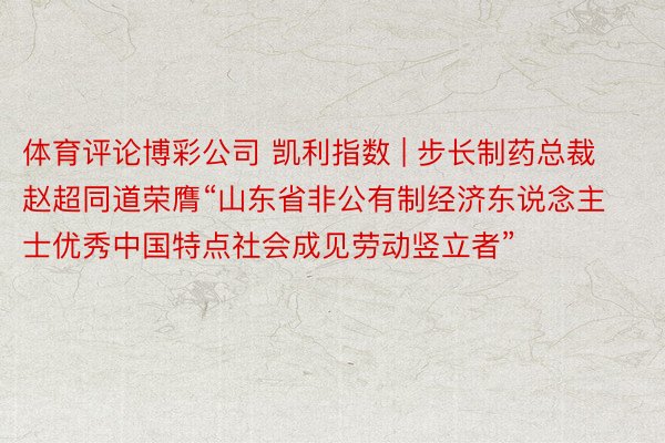 体育评论博彩公司 凯利指数 | 步长制药总裁赵超同道荣膺“山东省非公有制经济东说念主士优秀中国特点社会成见劳动竖立者”