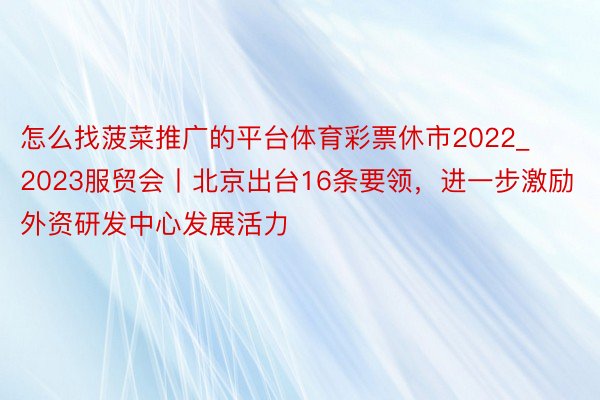 怎么找菠菜推广的平台体育彩票休市2022_2023服贸会丨北京出台16条要领，进一步激励外资研发中心发展活力