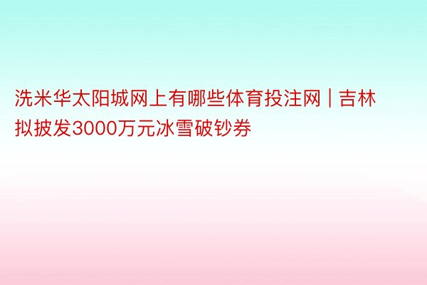 洗米华太阳城网上有哪些体育投注网 | 吉林拟披发3000万元冰雪破钞券