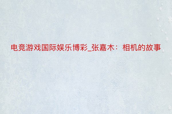 电竞游戏国际娱乐博彩_张嘉木：相机的故事