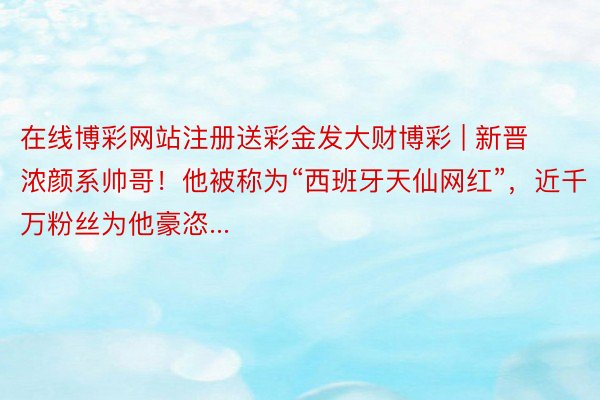 在线博彩网站注册送彩金发大财博彩 | 新晋浓颜系帅哥！他被称为“西班牙天仙网红”，近千万粉丝为他豪恣...