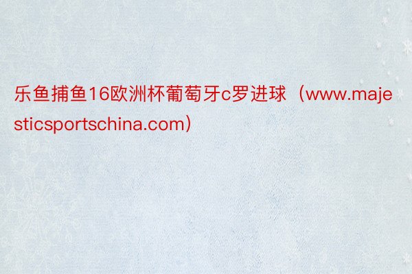 乐鱼捕鱼16欧洲杯葡萄牙c罗进球（www.majesticsportschina.com）