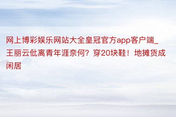 网上博彩娱乐网站大全皇冠官方app客户端_王丽云仳离青年涯奈何？穿20块鞋！地摊货成闲居