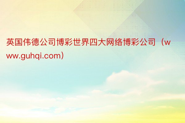 英国伟德公司博彩世界四大网络博彩公司（www.guhqi.com）