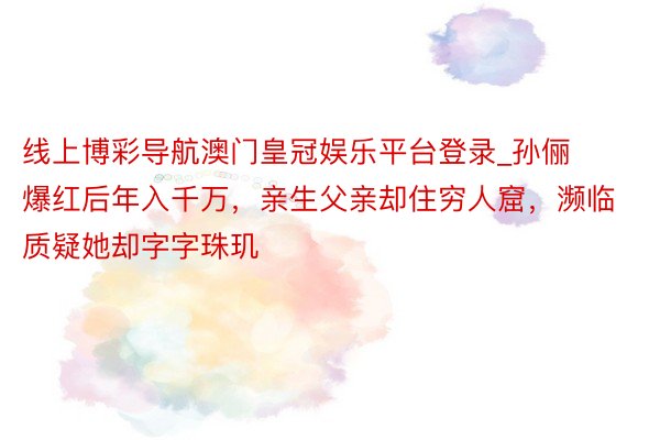 线上博彩导航澳门皇冠娱乐平台登录_孙俪爆红后年入千万，亲生父亲却住穷人窟，濒临质疑她却字字珠玑