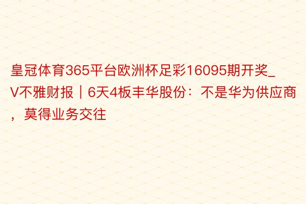 皇冠体育365平台欧洲杯足彩16095期开奖_V不雅财报｜6天4板丰华股份：不是华为供应商，莫得业务交往