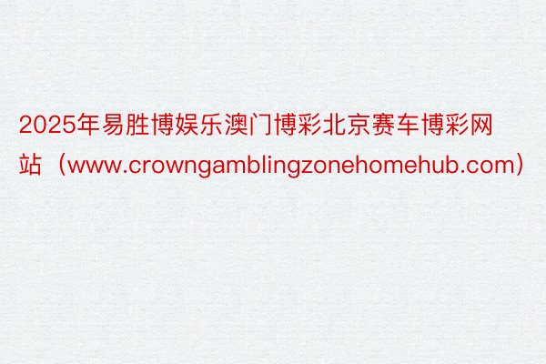 2025年易胜博娱乐澳门博彩北京赛车博彩网站（www.crowngamblingzonehomehub.com）