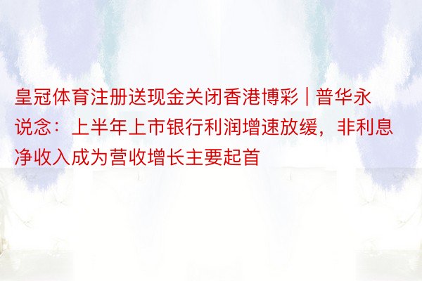 皇冠体育注册送现金关闭香港博彩 | 普华永说念：上半年上市银行利润增速放缓，非利息净收入成为营收增长主要起首